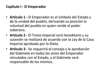 Capítulo I - El Emperador Artículo 1 -  El Emperador es el símbolo del Estado y de la unidad del pueblo, derivando su posición la voluntad del pueblo en quien reside el poder soberano. Artículo 2 -  El Trono Imperial será hereditario y su sucesión se realizará de acuerdo con la Ley de la Casa Imperial aprobada por la Dieta. Artículo 3 -  Se requerirá el consejo y la aprobación del Gabinete en todos los actos del Emperador vinculados con el Estado, y el Gabinete será responsable de los mismos. 