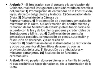 Artículo 7 -  El Emperador, con el consejo y la aprobación del Gabinete, realizará los siguientes actos de estado en beneficio del pueblo:  1)  Promulgación de enmiendas de la Constitución, leyes, decretos del gabinete y tratados.  2)  Convocación de la Dieta.  3)  Disolución de la Cámara de Representantes.  4)  Proclamación de elecciones generales de miembros de la Dieta.  5)  Confirmación del nombramiento y remoción de los Ministros de Estado y otros funcionarios de acuerdo con la ley y de los plenos poderes y credenciales de Embajadores y Ministros.  6)  Confirmación de amnistías generales o parciales, conmutación de penas, suspensión y restitución de derechos.  7)  Concesión de honores.  8)  Confirmación de los instrumentos de ratificación y otros documentos diplomáticos de acuerdo con las providencias de la Ley.  9)  Recepción de embajadores y ministros extranjeros.  10)  Realización de funciones ceremoniales. Artículo 8 -  No pueden donarse bienes a   la Familia Imperial, ni ésta recibirlos o hacer donaciones, sin la autorización de la Dieta. 