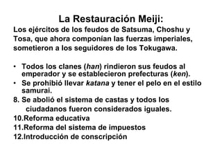 La Restauración Meiji: Los ejércitos de los feudos de Satsuma, Choshu y  Tosa, que ahora componían las fuerzas imperiales,  sometieron a los seguidores de los Tokugawa. Todos los clanes ( han ) rindieron sus feudos al emperador y se establecieron prefecturas ( ken ). Se prohibió llevar  katana  y tener el pelo en el estilo samurai. Se abolió el sistema de castas y todos los ciudadanos fueron considerados iguales. Reforma educativa Reforma del sistema de impuestos Introducción de conscripción 