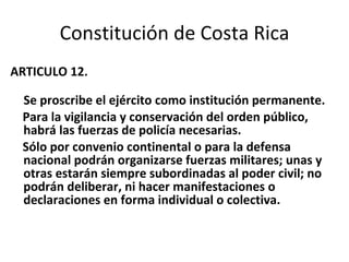 Constitución de Costa Rica ARTICULO 12. Se proscribe el ejército como institución permanente. Para la vigilancia y conservación del orden público, habrá las fuerzas de policía necesarias. Sólo por convenio continental o para la defensa nacional podrán organizarse fuerzas militares; unas y otras estarán siempre subordinadas al poder civil; no podrán deliberar, ni hacer manifestaciones o declaraciones en forma individual o colectiva. 