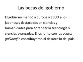 Las becas del gobierno  El gobierno mandó a Europa y EEUU a los  japoneses destacados en ciencias y  humanidades para aprender la tecnología y ciencias avanzadas. Ellos junto con los  oyatoi  gaikokujin  contribuyeron al desarrollo del país. 