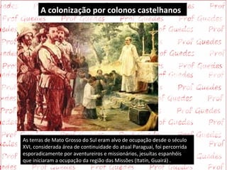 A colonização por colonos castelhanos




As terras de Mato Grosso do Sul eram alvo de ocupação desde o século
XVI, considerada área de continuidade do atual Paraguai, foi percorrida
esporadicamente por aventureiros e missionários, jesuítas espanhóis
que iniciaram a ocupação da região das Missões (Itatín, Guairá) .
 