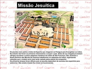 Missão Jesuítica




Os jesuítas eram padres vindos da Espanha que chegaram ao Paraguai para Evangelizar os índios.
No entanto não foram os primeiros missionários a ocupar o país. Antes de sua chegada já existiam
clérigos seculares e outros religiosos membros da ordem de São Francisco, São Jerônimo e
Nossa Senhora das Mercês.Os mesmos trabalhavam na catequese de índios, organizando
reduções que o modelo seria mais tarde copiado pelos padres da companhia.
Os primeiros tempos foram difíceis pois os jesuítas dependiam de esmolas dos espanhóis para
sobreviver. Não existia missão fixa viviam se locomovendo.
 