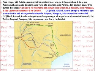 Para chegar até Cuiabá, os monçoeiros podiam fazer uso de três caminhos. A base era
Araritaguaba de onde desciam o rio Tietê até alcançar o rio Paraná, dali podiam pegar três
outras direções: 1º.) Subir o rio Ivinhema até atingir o rio Miranda, o Taquari, o rio Paraguai,
o São Lourenço e alcançar o rio Cuiabá.      2º.)Tietê, Paraná, Pardo, atingir o Anhanduí-açú
e varar 50 Km até alcançar o rio Miranda, Taquari, Paraguai, São Lourenço e rio Cuiabá.
3º.)Tietê, Paraná, Pardo até o porto de Sanguessuga, alcançar o varadouro de Camapuã, rio
Coxim, Taquari, Paraguai, São Lourenço e, por fim, o rio Cuiabá.
 