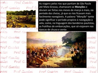 As viagens pelos rios que partiam de São Paulo
até Mato Grosso, chamavam-se Monções e
deviam ser feitas nos meses de março à maio, no
período das cheias, já que os rios ficavam mais
facilmente navegáveis. A palavra "Monção" tanto
pode significar o período propício à navegação à
vela, como, na linguagem dos bandeiras paulistas,
as frotilhas de embarcações, que só viajavam nas
épocas de chuva e vento.
 