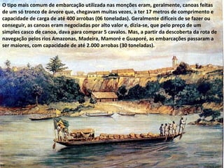 O tipo mais comum de embarcação utilizada nas monções eram, geralmente, canoas feitas
de um só tronco de árvore que, chegavam muitas vezes, a ter 17 metros de comprimento e
capacidade de carga de até 400 arrobas (06 toneladas). Geralmente difíceis de se fazer ou
conseguir, as canoas eram negociadas por alto valor e, dizia-se, que pelo preço de um
simples casco de canoa, dava para comprar 5 cavalos. Mas, a partir da descoberta da rota de
navegação pelos rios Amazonas, Madeira, Mamoré e Guaporé, as embarcações passaram a
ser maiores, com capacidade de até 2.000 arrobas (30 toneladas).
 
