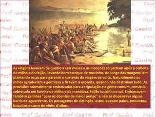 As viagens levavam de quatro a seis meses e as monções só partiam após a colheita
do milho e do feijão, levando bom estoque de toucinho. Ao longo das margens iam
plantando roças para garantir o sustento da viagem de volta. Naturalmente os
índios agradeciam a gentileza e ficavam à espreita, quando não destruíam tudo. As
provisões normalmente embarcadas para a tripulação e a gente comum, consistia
sobretudo em farinha de milho e de mandioca, feijão toucinho e sal. Embarcavam
também galinhas "para os doentes de maior perigo" e não se dispensava alguns
barris de aguardente. Os passageiros de distinção, estes levavam paios, presuntos,
biscoitos e carne de vinho d'alhos.
 