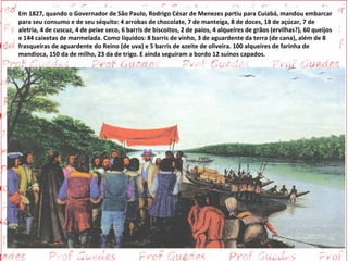Em 1827, quando o Governador de São Paulo, Rodrigo César de Menezes partiu para Cuiabá, mandou embarcar
para seu consumo e de seu séquito: 4 arrobas de chocolate, 7 de manteiga, 8 de doces, 18 de açúcar, 7 de
aletria, 4 de cuscuz, 4 de peixe seco, 6 barris de biscoitos, 2 de paios, 4 alqueires de grãos (ervilhas?), 60 queijos
e 144 caixetas de marmelada. Como líquidos: 8 barris de vinho, 3 de aguardente da terra (de cana), além de 8
frasqueiras de aguardente do Reino (de uva) e 5 barris de azeite de oliveira. 100 alqueires de farinha de
mandioca, 150 da de milho, 23 da de trigo. E ainda seguiram a bordo 12 suínos capados.
 