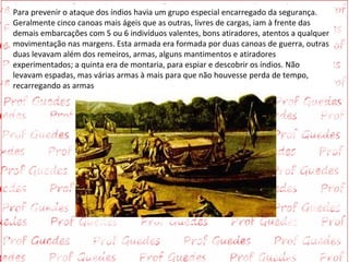 Para prevenir o ataque dos índios havia um grupo especial encarregado da segurança.
Geralmente cinco canoas mais ágeis que as outras, livres de cargas, iam à frente das
demais embarcações com 5 ou 6 indivíduos valentes, bons atiradores, atentos a qualquer
movimentação nas margens. Esta armada era formada por duas canoas de guerra, outras
duas levavam além dos remeiros, armas, alguns mantimentos e atiradores
experimentados; a quinta era de montaria, para espiar e descobrir os índios. Não
levavam espadas, mas várias armas à mais para que não houvesse perda de tempo,
recarregando as armas
 