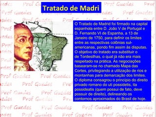 Tratado de Madri
         O Tratado de Madrid foi firmado na capital 
         espanhola entre D. João V de Portugal e 
         D. Fernando VI de Espanha, a 13 de 
         Janeiro de 1750, para definir os limites 
         entre as respectivas colônias sul-
         americanas, pondo fim assim às disputas. 
         O objetivo do tratado era substituir o 
         de Tordesilhas, o qual já não era mais 
         respeitado na prática. As negociações 
         basearam-se no chamado Mapa das 
         Cortes, privilegiando a utilização de rios e 
         montanhas para demarcação dos limites. 
         O diploma consagrou o princípio do direito 
         privado romano do uti possidetis, ita 
         possideatis (quem possui de fato, deve 
         possuir de direito), delineando os 
         contornos aproximados do Brasil de hoje.
 