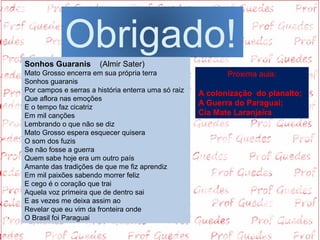 Obrigado!
Sonhos Guaranis        (Almir Sater)
Mato Grosso encerra em sua própria terra                    Próxima aula:
Sonhos guaranis
Por campos e serras a história enterra uma só raiz   A colonização do planalto;
Que aflora nas emoções 
E o tempo faz cicatriz
                                                     A Guerra do Paraguai;
Em mil canções                                       Cia Mate Laranjeira
Lembrando o que não se diz
Mato Grosso espera esquecer quisera 
O som dos fuzis
Se não fosse a guerra 
Quem sabe hoje era um outro país
Amante das tradições de que me fiz aprendiz
Em mil paixões sabendo morrer feliz
E cego é o coração que trai
Aquela voz primeira que de dentro sai
E as vezes me deixa assim ao
Revelar que eu vim da fronteira onde
O Brasil foi Paraguai
 