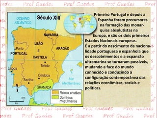 Primeiro Portugal e depois a
        Espanha foram precursores
         na formação das monar-
         quias absolutistas na
     Europa, e são os dois primeiros
Estados Nacionais europeus.
É a partir do nascimento da naciona-
lidade portuguesa e espanhola que
os descobrimentos e a expansão
ultramarina se tornaram possíveis,
mudando a face do mundo
conhecido e conduzindo a
configuração contemporânea das
relações econômicas, sociais e
políticas.
 