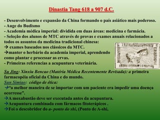 Dinastia Tang 618 a 907 d.C.

- Desenvolvimento e expansão da China formando o país asiático mais poderoso.
- Auge do Budismo
- Academia médica imperial: dividida em duas áreas: medicina e farmácia.
- Seleção dos alunos de MTC através de provas e exames anuais relacionados a
todos os assuntos da medicina tradicional chinesa:
 exames baseados nos clássicos da MTC.
manter o herbário da academia imperial, aprendendo
como plantar e processar as ervas.
- Primeiras referencias a acupuntura veterinária.
Su Jing: Xinxiu Bencao (Matéria Médica Recentemente Revisada): a primeira
farmacopéia oficial da China e do mundo.
Sun Simiao: código de ética:
“a melhor maneira de se importar com um paciente era impedir uma doença
ocorresse”.
A moxabustão deve ser executada antes da acupuntura.
Acupuntura combinada com fármacos fitoterápicos .
Foi o descobridor do a- ponto do shi, (Ponto de A-shi,
 