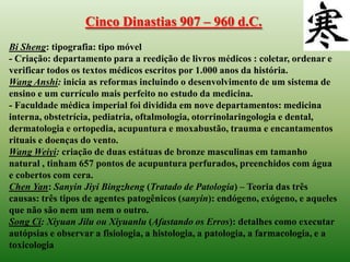 Cinco Dinastias 907 – 960 d.C.
Bi Sheng: tipografia: tipo móvel
- Criação: departamento para a reedição de livros médicos : coletar, ordenar e
verificar todos os textos médicos escritos por 1.000 anos da história.
Wang Anshi: inicia as reformas incluindo o desenvolvimento de um sistema de
ensino e um currículo mais perfeito no estudo da medicina.
- Faculdade médica imperial foi dividida em nove departamentos: medicina
interna, obstetrícia, pediatria, oftalmologia, otorrinolaringologia e dental,
dermatologia e ortopedia, acupuntura e moxabustão, trauma e encantamentos
rituais e doenças do vento.
Wang Weiyi: criação de duas estátuas de bronze masculinas em tamanho
natural , tinham 657 pontos de acupuntura perfurados, preenchidos com água
e cobertos com cera.
Chen Yan: Sanyin Jiyi Bingzheng (Tratado de Patologia) – Teoria das três
causas: três tipos de agentes patogênicos (sanyin): endógeno, exógeno, e aqueles
que não são nem um nem o outro.
Song Ci: Xiyuan Jilu ou Xiyuanlu (Afastando os Erros): detalhes como executar
autópsias e observar a fisiologia, a histologia, a patologia, a farmacologia, e a
toxicologia
 
