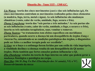 Dinastia Jin - Yuan 1115 – 1368 d.C.

Liu Wansu: teoria dos cinco movimentos (yun) e das seis influências (qi), Os
cinco movimentos controlam os movimentos realizados pelos cinco elementos
(a madeira, fogo, terra, metal e água). As seis influências são mudanças
climáticas (vento, calor do verão, umidade, fogo, secura e frio).
Zhang Congzheng: teoria das “seis portas e três métodos.“ As seis portas são
as seis influências (vento, calor do verão, umidade, o fogo, a secura e o frio),
inseriu os três métodos terapêuticos, suar, vomitar e remover.
Zhang Yuansu: “os tratamentos tem efeitos específicos em meridianos
particulares, quando ocorre a doença há um desequilíbrio de órgãos Zang e
vísceras Fu, entendendo-se as condições patológicas dos órgãos, o diagnóstico
pode ser feito e a melhor terapia pode ser escolhida”.
Li Gao: se o baço e o estômago forem feridos por um estilo de vida impróprio,
a vitalidade declina e a doença resulta de um desequilíbrio do Qi nestes
órgãos. Dizia também que fortes emoções podem influenciar o Qi.
Zhu Zhenheng: estudos da teoria do fogo interno ou calor que podem gerar a
mudança fisiológica e patológica no corpo.
Hua Sho: Shi Si Jing Fa Hui (Elucidação dos 14 canais), VG e VC.
Desenvolvimento da moxa
 