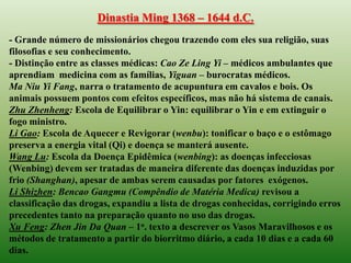 Dinastia Ming 1368 – 1644 d.C.
- Grande número de missionários chegou trazendo com eles sua religião, suas
filosofias e seu conhecimento.
- Distinção entre as classes médicas: Cao Ze Ling Yi – médicos ambulantes que
aprendiam medicina com as famílias, Yiguan – burocratas médicos.
Ma Niu Yi Fang, narra o tratamento de acupuntura em cavalos e bois. Os
animais possuem pontos com efeitos específicos, mas não há sistema de canais.
Zhu Zhenheng: Escola de Equilibrar o Yin: equilibrar o Yin e em extinguir o
fogo ministro.
Li Gao: Escola de Aquecer e Revigorar (wenbu): tonificar o baço e o estômago
preserva a energia vital (Qi) e doença se manterá ausente.
Wang Lu: Escola da Doença Epidêmica (wenbing): as doenças infecciosas
(Wenbing) devem ser tratadas de maneira diferente das doenças induzidas por
frio (Shanghan), apesar de ambas serem causadas por fatores exógenos.
Li Shizhen: Bencao Gangmu (Compêndio de Matéria Medica) revisou a
classificação das drogas, expandiu a lista de drogas conhecidas, corrigindo erros
precedentes tanto na preparação quanto no uso das drogas.
Xu Feng: Zhen Jin Da Quan – 1o. texto a descrever os Vasos Maravilhosos e os
métodos de tratamento a partir do biorritmo diário, a cada 10 dias e a cada 60
dias.
 