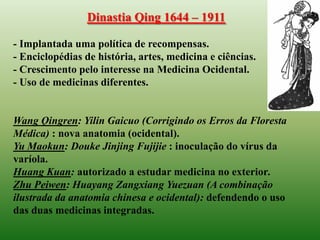 Dinastia Qing 1644 – 1911

- Implantada uma política de recompensas.
- Enciclopédias de história, artes, medicina e ciências.
- Crescimento pelo interesse na Medicina Ocidental.
- Uso de medicinas diferentes.


Wang Qingren: Yilin Gaicuo (Corrigindo os Erros da Floresta
Médica) : nova anatomia (ocidental).
Yu Maokun: Douke Jinjing Fujijie : inoculação do vírus da
varíola.
Huang Kuan: autorizado a estudar medicina no exterior.
Zhu Peiwen: Huayang Zangxiang Yuezuan (A combinação
ilustrada da anatomia chinesa e ocidental): defendendo o uso
das duas medicinas integradas.
 