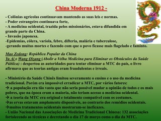 China Moderna 1912 -
- Colônias agrícolas continuavam mantendo as suas leis e normas.
- Poder estrangeiro continuava forte,
- A medicina ocidental, trazida pelos missionários, estava difundida em
grande parte da China.
- Invasão japonesa.
-Epidemias, cólera, varíola, febre, difteria, malária e tuberculose,
-gerando muitas mortes e fazendo com que o povo ficasse mais flagelado e faminto.
Mao Zedong: República Popular da China
Yu Ai e Wang Qizang (Abolir a Velha Medicina para Eliminar os Obstáculos da Saúde
Pública) : despertou as autoridades para tentar eliminar a MTC do país, o livro
afirmava que as teorias antigas eram fraudulentas e irreais.

- Ministério da Saúde Chinês limitou severamente o ensino e o uso da medicina
tradicional. Porém era impossível erradicar a MTC, por vários fatores:
 a população era tão vasta que não seria possível mudar a opinião de todos e os mais
pobres, que na época eram a maioria, não teriam acesso a medicina ocidental.
 a teoria da MTC era original e totalmente compatível com os costumes.
as ervas estavam amplamente disponíveis, ao contrario dos remédios ocidentais.
muitos tratamentos ocidentais mostraram-se ineficazes.
- União Nacional das Associações de Medicina Tradicional Chinesa: 132 associações
fortalecendo as técnicas e decretando o dia 17 de março como o dia da MTC.
 