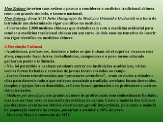 Mao Zedong inverteu suas ordens e passou a considerar a medicina tradicional chinesa
como um grande símbolo, o tesouro nacional.
Mao Zedong; Zong Xi Yi Jiehe (Integração da Medicina Oriental e Ocidental) era hora de
introduzir um determinado rigor científico na medicina.
- Convocados 2.000 médicos chineses que trabalhavam com a medicina ocidental para
estudar a medicina tradicional chinesa em um curso de dois anos na tentativa de inserir
um rigor científico na medicina chinesa.

A Revolução Cultural
- Acadêmicos, professores, doutores e todos os que tinham nível superior viraram seus
alvos, enquanto fazendeiros, trabalhadores, camponeses e o povo menos educado
ganharam poder e influência.
- Não foi permitido a nenhum estudante entrar em instituições acadêmicas, várias
escolas foram fechadas e centenas de jovens foram enviados ao campo.
- Jovens foram transformados nos “protetores vermelhos”, eram enviados a cidades e
vilas para destruir tudo o que estivesse associado a tradição, artefatos foram destruídos,
templos e igrejas foram demolidos, os livros foram queimados e os professores e mestres
ridicularizados.
- Médicos pés descalços: um grande número de profissionais com conhecimento limitado,
mas que serviam para as necessidades médicas do campo. Como a maioria dos médicos
pés descalços eram novos aldeões eles tiveram grande importância, pois como a maioria
da população morava no campo, passaram a atender a 90% do povo.
- Morte de Mao e a retomada da MTC
 