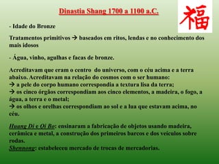 Dinastia Shang 1700 a 1100 a.C.

- Idade do Bronze
Tratamentos primitivos  baseados em ritos, lendas e no conhecimento dos
mais idosos

- Água, vinho, agulhas e facas de bronze.

Acreditavam que eram o centro do universo, com o céu acima e a terra
abaixo. Acreditavam na relação do cosmos com o ser humano:
 a pele do corpo humano correspondia a textura lisa da terra;
 os cinco órgãos correspondiam aos cinco elementos, a madeira, o fogo, a
água, a terra e o metal;
 os olhos e orelhas correspondiam ao sol e a lua que estavam acima, no
céu.

Huang Di e Qi Bo: ensinaram a fabricação de objetos usando madeira,
cerâmica e metal, a construção dos primeiros barcos e dos veículos sobre
rodas.
Shennong: estabeleceu mercado de trocas de mercadorias.
 