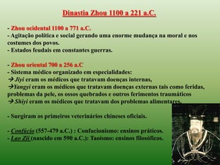 Dinastia Zhou 1100 a 221 a.C.

- Zhou ocidental 1100 a 771 a.C.
- Agitação política e social gerando uma enorme mudança na moral e nos
costumes dos povos.
- Estados feudais em constantes guerras.

- Zhou oriental 700 a 256 a.C
- Sistema médico organizado em especialidades:
 Jiyi eram os médicos que tratavam doenças internas,
Yangyi eram os médicos que tratavam doenças externas tais como feridas,
problemas da pele, os ossos quebrados e outros ferimentos traumáticos
 Shiyi eram os médicos que tratavam dos problemas alimentares.

- Surgiram os primeiros veterinários chineses oficiais.

- Confúcio (557-479 a.C.) : Confucionismo: ensinos práticos.
- Lao Zii (nascido em 590 a.C.): Taoísmo: ensinos filosóficos.
 