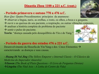 Dinastia Zhou 1100 a 221 a.C. (cont.)

- Período primavera e outono 770 a 476 a.C.
Bian Que: Quatro Procedimentos: princípios da anamnese:
 observar a língua, nariz, as orelhas, o rosto, os olhos, a boca e a garganta.
 ouvir o as queixas do seu paciente, a respiração, ou outras vibrações corporais,
 analisar a história completa do problema do paciente
 sentir o pulso do paciente.
Teoria: “doença causada pelo desequilíbrio do Yin e do Yang.”


- Período da guerra dos estados 476 a 221 a.C.
Desenvolvimento da filosofia do Yin/Yang e dos Cinco Elementos 
caracterizando as doenças e suas causas.

- Huang Di Nei Jing (The Yellow Emperor s Internal Classic - O Clássico da
Medicina do Imperador Amarelo):
Suwen (The Book of Plain Questions - O Livro de Perguntas Diretas)
Lingshu (The Vital Axis - A Linha do Centro da Vida)
 