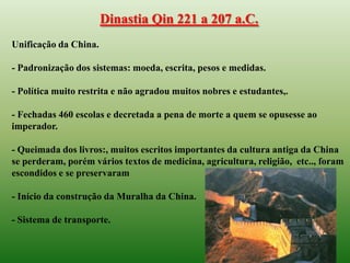 Dinastia Qin 221 a 207 a.C.
Unificação da China.

- Padronização dos sistemas: moeda, escrita, pesos e medidas.

- Política muito restrita e não agradou muitos nobres e estudantes,.

- Fechadas 460 escolas e decretada a pena de morte a quem se opusesse ao
imperador.

- Queimada dos livros:, muitos escritos importantes da cultura antiga da China
se perderam, porém vários textos de medicina, agricultura, religião, etc.., foram
escondidos e se preservaram

- Início da construção da Muralha da China.

- Sistema de transporte.
 
