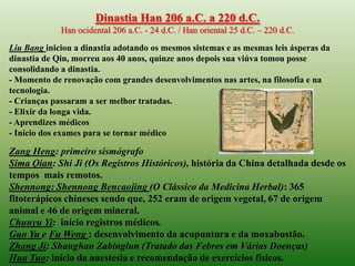 Dinastia Han 206 a.C. a 220 d.C.
             Han ocidental 206 a.C. - 24 d.C. / Han oriental 25 d.C. – 220 d.C.

Liu Bang iniciou a dinastia adotando os mesmos sistemas e as mesmas leis ásperas da
dinastia de Qin, morreu aos 40 anos, quinze anos depois sua viúva tomou posse
consolidando a dinastia.
- Momento de renovação com grandes desenvolvimentos nas artes, na filosofia e na
tecnologia.
- Crianças passaram a ser melhor tratadas.
- Elixir da longa vida.
- Aprendizes médicos
- Início dos exames para se tornar médico

Zang Heng: primeiro sismógrafo
Sima Qian: Shi Ji (Os Registros Históricos), história da China detalhada desde os
tempos mais remotos.
Shennong: Shennong Bencaojing (O Clássico da Medicina Herbal): 365
fitoterápicos chineses sendo que, 252 eram de origem vegetal, 67 de origem
animal e 46 de origem mineral.
Chunyu Yi: início registros médicos.
Guo Yu e Fu Weng : desenvolvimento da acupuntura e da moxabustão.
Zhang Ji: Shanghan Zabinglun (Tratado das Febres em Várias Doenças)
Hua Tuo: início da anestesia e recomendação de exercícios físicos.
 