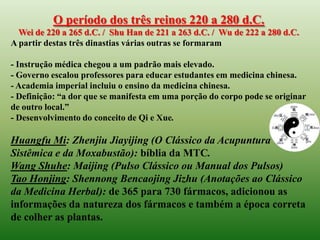 O período dos três reinos 220 a 280 d.C.
  Wei de 220 a 265 d.C. / Shu Han de 221 a 263 d.C. / Wu de 222 a 280 d.C.
A partir destas três dinastias várias outras se formaram

- Instrução médica chegou a um padrão mais elevado.
- Governo escalou professores para educar estudantes em medicina chinesa.
- Academia imperial incluiu o ensino da medicina chinesa.
- Definição: “a dor que se manifesta em uma porção do corpo pode se originar
de outro local.”
- Desenvolvimento do conceito de Qi e Xue.

Huangfu Mi: Zhenjiu Jiayijing (O Clássico da Acupuntura
Sistêmica e da Moxabustão): bíblia da MTC.
Wang Shuhe: Maijing (Pulso Clássico ou Manual dos Pulsos)
Tao Honjing: Shennong Bencaojing Jizhu (Anotações ao Clássico
da Medicina Herbal): de 365 para 730 fármacos, adicionou as
informações da natureza dos fármacos e também a época correta
de colher as plantas.
 