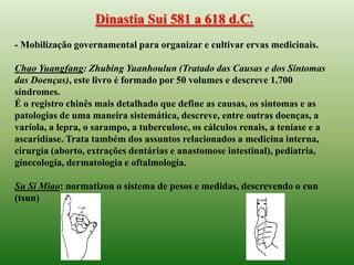 Dinastia Sui 581 a 618 d.C.
- Mobilização governamental para organizar e cultivar ervas medicinais.

Chao Yuangfang: Zhubing Yuanhoulun (Tratado das Causas e dos Sintomas
das Doenças), este livro é formado por 50 volumes e descreve 1.700
síndromes.
É o registro chinês mais detalhado que define as causas, os sintomas e as
patologias de uma maneira sistemática, descreve, entre outras doenças, a
varíola, a lepra, o sarampo, a tuberculose, os cálculos renais, a teníase e a
ascaridíase. Trata também dos assuntos relacionados a medicina interna,
cirurgia (aborto, extrações dentárias e anastomose intestinal), pediatria,
ginecologia, dermatologia e oftalmologia.

Su Si Miao: normatizou o sistema de pesos e medidas, descrevendo o cun
(tsun)
 