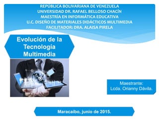 REPÚBLICA BOLIVARIANA DE VENEZUELA
UNIVERSIDAD DR. RAFAEL BELLOSO CHACÍN
MAESTRÍA EN INFORMÁTICA EDUCATIVA
U.C. DISEÑO DE MATERIALES DIDÁCTICOS MULTIMEDIA
FACILITADOR: DRA. ALAISA PIRELA
Evolución de la
Tecnología
Multimedia
Maestrante:
Lcda. Orianny Dávila.
Maracaibo, junio de 2015.
 