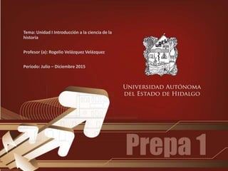 Tema: Unidad I Introducción a la ciencia de la
historia
Profesor (a): Rogelio Velázquez Velázquez
Periodo: Julio – Diciembre 2015
 