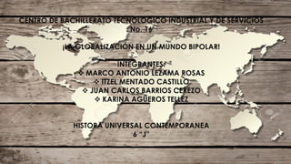 CENTRO DE BACHILLERATO TECNOLÓGICO INDUSTRIAL Y DE SERVICIOS
No. 16
¡LA GLOBALIZACIÓN EN UN MUNDO BIPOLAR!
INTEGRANTES:
 MARCO ANTONIO LEZAMA ROSAS
 ITZEL MENTADO CASTILLO
 JUAN CARLOS BARRIOS CEREZO
 KARINA AGÜEROS TELLEZ
HISTORA UNIVERSAL CONTEMPORANEA
6 “J”
 