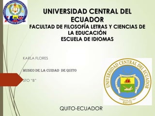 UNIVERSIDAD CENTRAL DEL
ECUADOR

FACULTAD DE FILOSOFÍA LETRAS Y CIENCIAS DE
LA EDUCACIÓN
ESCUELA DE IDIOMAS

KARLA FLORES
Museo de la Cuidad de Quito

5TO “B”

QUITO-ECUADOR

 