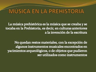 MÚSICA EN LA PREHISTORIALa música prehistórica es la música que se creaba y se tocaba en la Prehistoria, es decir, en culturas anteriores a la invención de la escrituraNo quedan restos materiales, con la excepción de algunos instrumentos musicales encontrados en yacimientos arqueológicos, o de objetos que pudieron ser utilizados como instrumentos