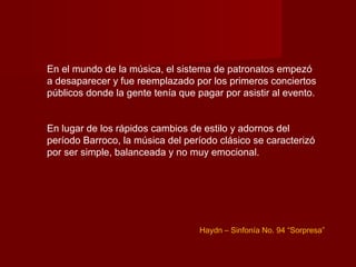 En el mundo de la música, el sistema de patronatos empezó
a desaparecer y fue reemplazado por los primeros conciertos
públicos donde la gente tenía que pagar por asistir al evento.


En lugar de los rápidos cambios de estilo y adornos del
período Barroco, la música del período clásico se caracterizó
por ser simple, balanceada y no muy emocional.




                                   Haydn – Sinfonía No. 94 “Sorpresa”
 