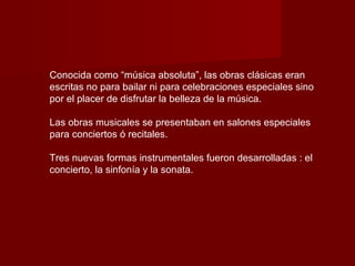 Conocida como “música absoluta”, las obras clásicas eran
escritas no para bailar ni para celebraciones especiales sino
por el placer de disfrutar la belleza de la música.

Las obras musicales se presentaban en salones especiales
para conciertos ó recitales.

Tres nuevas formas instrumentales fueron desarrolladas : el
concierto, la sinfonía y la sonata.
 