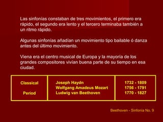 Las sinfonías constaban de tres movimientos, el primero era
rápido, el segundo era lento y el tercero terminaba también a
un ritmo rápido.

Algunas sinfonías añadían un movimiento tipo bailable ó danza
antes del último movimiento.

Viena era el centro musical de Europa y la mayoría de los
grandes compositores vivían buena parte de su tiempo en esa
ciudad.


Classical        Joseph Haydn                       1732 - 1809
                 Wolfgang Amadeus Mozart            1756 - 1791
 Period          Ludwig van Beethoven               1770 - 1827



                                            Beethoven - Sinfonía No. 9
 