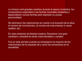 La música vivió grandes cambios durante la época romántica, los
compositores expandieron las formas musicales existentes y
desarrollaron nuevas formas para expresar su propia
personalidad.

Se eliminaron las restricciones en cuanto a la duración de la obra,
el número de movimientos, el número de instrumentos ó voces
usadas, etc.

En este ambiente de libertad creativa, florecieron una gran
cantidad y variedad de obras instrumentales y vocales.

Fue en este período cuando se introdujeron la mayoría de los
instrumentos de la orquesta tal y como los conocemos en la
actualidad.
 