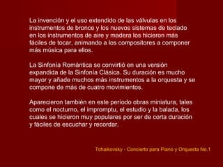 La invención y el uso extendido de las válvulas en los
instrumentos de bronce y los nuevos sistemas de teclado
en los instrumentos de aire y madera los hicieron más
fáciles de tocar, animando a los compositores a componer
más música para ellos.

La Sinfonía Romántica se convirtió en una versión
expandida de la Sinfonía Clásica. Su duración es mucho
mayor y añade muchos más instrumentos a la orquesta y se
compone de más de cuatro movimientos.

Aparecieron también en este período obras miniatura, tales
como el nocturno, el impromptu, el estudio y la balada, los
cuales se hicieron muy populares por ser de corta duración
y fáciles de escuchar y recordar.


                       Tchaikovsky - Concierto para Piano y Orquesta No.1
 