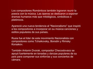 Los compositores Románticos también lograron reunir la
poesía con la música. Las óperas se dedicaron a exponer
dramas humanos más que mitológicos, simbólicos ó
platónicos.

Apareció una nueva tendencia al “Nacionalismo” que inspiró
a los compositores a incorporar en su música canciones y
estilos populares de sus países.

Rusia fue el líder de este movimiento Nacionalista con
compositores como Tchaikovsky, Borodin y Rimsky
Korsakov.

También Antonin Dvorak, compositor Checoslovaco se
apoyó fuertemente en tonadas y danzas populares de su
país para componer sus sinfonías y sus conciertos de
cámara.
 