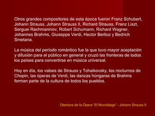 Otros grandes compositores de esta época fueron Franz Schubert,
Johann Strauss, Johann Strauss II, Richard Strauss, Franz Liszt,
Serguei Rachmaninov, Robert Schumann, Richard Wagner,
Johannes Brahms, Giuseppe Verdi, Hector Berlioz y Bedrich
Smetana.

La música del período romántico fue la que tuvo mayor aceptación
y difusión para el público en general y cruzó las fronteras de todos
los países para convertirse en música universal.

Hoy en día, los valses de Strauss y Tchaikovsky, los nocturnos de
Chopin, las óperas de Verdi, las danzas húngaras de Brahms
forman parte de la cultura de todos los pueblos.




                        Obertura de la Ópera “El Murciélago” - Johann Strauss II
 