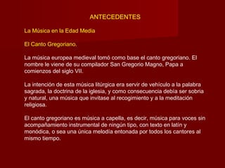 ANTECEDENTES

La Música en la Edad Media

El Canto Gregoriano.

La música europea medieval tomó como base el canto gregoriano. El
nombre le viene de su compilador San Gregorio Magno, Papa a
comienzos del siglo VII.

La intención de esta música litúrgica era servir de vehículo a la palabra
sagrada, la doctrina de la iglesia, y como consecuencia debía ser sobria
y natural, una música que invitase al recogimiento y a la meditación
religiosa.

El canto gregoriano es música a capella, es decir, música para voces sin
acompañamiento instrumental de ningún tipo, con texto en latín y
monódica, o sea una única melodía entonada por todos los cantores al
mismo tiempo.
 