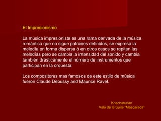 El Impresionismo

La música impresionista es una rama derivada de la música
romántica que no sigue patrones definidos, se expresa la
melodía en forma dispersa ó en otros casos se repiten las
melodías pero se cambia la intensidad del sonido y cambia
también drásticamente el número de instrumentos que
participan en la orquesta.

Los compositores mas famosos de este estilo de música
fueron Claude Debussy and Maurice Ravel.



                                           Khachaturian
                                    Vals de la Suite “Mascarada”
 