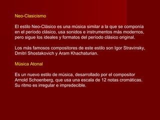 Neo-Clasicismo

El estilo Neo-Clásico es una música similar a la que se componía
en el período clásico, usa sonidos e instrumentos más modernos,
pero sigue los ideales y formatos del período clásico original.

Los más famosos compositores de este estilo son Igor Stravinsky,
Dmitri Shostakovich y Aram Khachaturian.

Música Atonal

Es un nuevo estilo de música, desarrollado por el compositor
Arnold Schoenberg, que usa una escala de 12 notas cromáticas.
Su ritmo es irregular e impredecible.
 