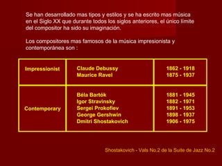 Se han desarrollado mas tipos y estilos y se ha escrito mas música
en el Siglo XX que durante todos los siglos anteriores, el único límite
del compositor ha sido su imaginación.

Los compositores mas famosos de la música impresionista y
contemporánea son :


Impressionist        Claude Debussy                         1862 - 1918
                     Maurice Ravel                          1875 - 1937


                     Béla Bartók                            1881 - 1945
                     Igor Stravinsky                        1882 - 1971
Contemporary         Sergei Prokofiev                       1891 - 1953
                     George Gershwin                        1898 - 1937
                     Dmitri Shostakovich                    1906 - 1975




                                 Shostakovich - Vals No.2 de la Suite de Jazz No.2
 