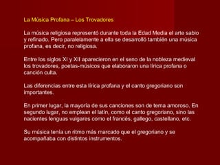La Música Profana – Los Trovadores

La música religiosa representó durante toda la Edad Media el arte sabio
y refinado. Pero paralelamente a ella se desarrolló también una música
profana, es decir, no religiosa.

Entre los siglos XI y XII aparecieron en el seno de la nobleza medieval
los trovadores, poetas-músicos que elaboraron una lírica profana o
canción culta.

Las diferencias entre esta lírica profana y el canto gregoriano son
importantes.

En primer lugar, la mayoría de sus canciones son de tema amoroso. En
segundo lugar, no emplean el latín, como el canto gregoriano, sino las
nacientes lenguas vulgares como el francés, gallego, castellano, etc.

Su música tenía un ritmo más marcado que el gregoriano y se
acompañaba con distintos instrumentos.
 