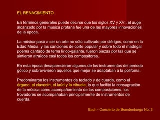 EL RENACIMIENTO

En términos generales puede decirse que los siglos XV y XVI, el auge
alcanzado por la música profana fue una de las mayores innovaciones
de la época.

La música pasó a ser un arte no sólo cultivado por clérigos, como en la
Edad Media, y las canciones de corte popular y sobre todo el madrigal
poema cantado de tema lírico-galante, fueron piezas por las que se
sintieron atraídos casi todos los compositores.

En esta época desaparecieron algunos de los instrumentos del periodo
gótico y sobrevivieron aquellos que mejor se adaptaban a la polifonía.

Predominaron los instrumentos de teclado y de cuerda, como el
órgano, el clavecín, el laúd y la vihuela, lo que facilitó la consagración
de la música como acompañamiento de las composiciones, los
trovadores se acompañaban principalmente de instrumentos de
cuerda.

                                          Bach - Concierto de Brandenburgo No. 3
 