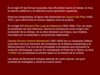 En el siglo XV las formas musicales más difundidas fueron el motete, la misa,
la canción polifónica y el villancico (como aportación española).

Entre los compositores, la figura más destacada fue Joaquín des Pres (1440-
1521), que cultivó tanto la música religiosa como la profana.

En el siglo XVI Giovanni Pier Luigi da Palestrina (1525-1594). Fue, sin duda,
el compositor de más influencia, dominó el contrapunto como ningún otro
compositor de su tiempo, de su obra destacan sus misas y sus motetes,
marcados por la austeridad y una profunda religiosidad.

Claudio Giovanni Antonio Monteverdi (1567-1643) fue un compositor Italiano
cuya obra marcó la transición del compositor de la Música renacentista a la
Música barroca. Fue uno de los principales innovadores que acompañó la
evolución del lenguaje musical. Es considerado el Padre de la Ópera, su obra
“L'Orfeo” es considerada la primera ópera en la historia de la música.

Las obras de Monteverdi incluyen además de cuatro óperas, una gran
cantidad de madrigales y obras de música sacra.
 