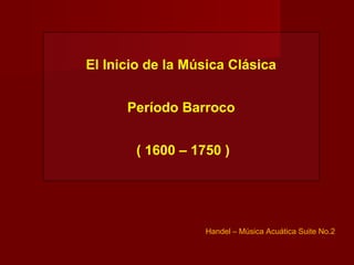 El Inicio de la Música Clásica


      Período Barroco


       ( 1600 – 1750 )




                  Handel – Música Acuática Suite No.2
 